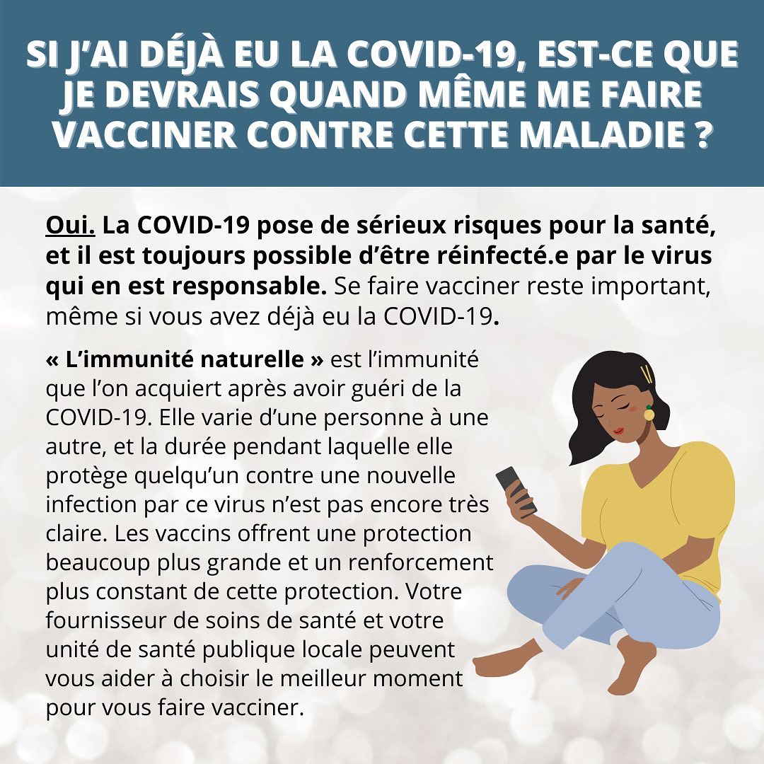 FAQ on vaccines | YES you should still get vaccinated, even if you already had COVID-19..&ldquo;Natural immunity&rdquo; aka getting sick with COVID-19 and recovering &ndash; isn&rsquo;t perfect. It varies from person to person AND it&rsquo;s not as strong as the immunity built from vaccination..Newer studies tell us that just 1 dose of a COVID-19 vaccine could be enough of a booster for people who have recovered from COVID-19. BUT we still need to test this further..Soooo ask your healthcare provider and local public health unit. They can help you figure out when is best to get vaccinated after a COVID-19 infection..Got more questions about the COVID-19 vaccine? Let&rsquo;s hear them ⤵️****FAQ sur les vaccins | OUI vous devriez vous faire vacciner, même si vous avez déjà eu la COVID-19..&laquo; L&rsquo;immunité naturelle &raquo; c&rsquo;est-à-dire l&rsquo;immunité que l&rsquo;on acquiert après avoir été malade de la COVID-19, n&rsquo;est pas parfaite. L&rsquo;im